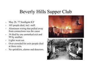 Beverly Hills Supper Club 
-May 28, 77 Southgate KY 
-165 people died, incl. staff. 
-Aluminum wiring that pulled away from connections was the cause 
-34 died by one unmarked exit and 99 by another. 
-Lights went out. 
-Over crowded for exits people died at these exits. 
-No sprinklers, alarms and detectors.  