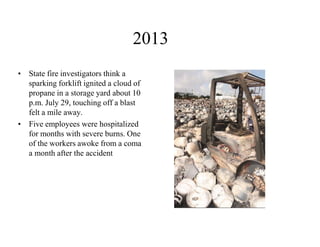2013 
•State fire investigators think a sparking forklift ignited a cloud of propane in a storage yard about 10 p.m. July 29, touching off a blast felt a mile away. 
•Five employees were hospitalized for months with severe burns. One of the workers awoke from a coma a month after the accident  