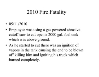 2010 Fire Fatality 
• 05/11/2010 
• Employee was using a gas powered abrasive 
cutoff saw to cut open a 2000 gal. fuel tank 
which was above ground. 
• As he started to cut there was an ignition of 
vapors in the tank causing the end to be blown 
off killing him and igniting his truck which 
burned completely. 
 