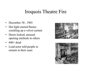 Iroquois Theatre Fire 
• December 30 , 1903 
• Hot light started flames 
crackling up a velvet curtain 
• Doors locked, unusual 
opening methods in others 
• 600+ dead 
• Lead actor told people to 
remain in their seats 
 