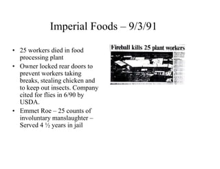Imperial Foods – 9/3/91 
• 25 workers died in food 
processing plant 
• Owner locked rear doors to 
prevent workers taking 
breaks, stealing chicken and 
to keep out insects. Company 
cited for flies in 6/90 by 
USDA. 
• Emmet Roe – 25 counts of 
involuntary manslaughter – 
Served 4 ½ years in jail 
 