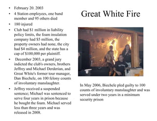 Great White Fire 
• February 20. 2003 
• 4 Station employees, one band 
member and 95 others died 
• 180 injured 
• Club had $1 million in liability 
policy limits, the foam insulation 
company had $5 million, the 
property owners had none, the city 
had $4 million, and the state has a 
cap of $100,000 per plaintiff. 
• December 2003, a grand jury 
indicted the club's owners, brothers 
Jeffrey and Michael Derderian, and 
Great White's former tour manager, 
Dan Biechele, on 100 felony counts 
of involuntary manslaughter. 
• Jeffrey received a suspended 
sentence; Michael was sentenced to 
serve four years in prison because 
he bought the foam. Michael served 
less than three years and was 
released in 2008. 
In May 2006, Biechele pled guilty to 100 
counts of involuntary manslaughter and was 
served under two years in a minimum 
security prison 
 