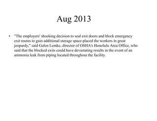 Aug 2013 
• "The employers' shocking decision to seal exit doors and block emergency 
exit routes to gain additional storage space placed the workers in great 
jeopardy," said Galen Lemke, director of OSHA's Honolulu Area Office, who 
said that the blocked exits could have devastating results in the event of an 
ammonia leak from piping located throughout the facility. 
 