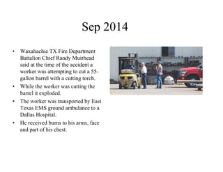 Sep 2014 
• Waxahachie TX Fire Department 
Battalion Chief Randy Muirhead 
said at the time of the accident a 
worker was attempting to cut a 55- 
gallon barrel with a cutting torch. 
• While the worker was cutting the 
barrel it exploded. 
• The worker was transported by East 
Texas EMS ground ambulance to a 
Dallas Hospital. 
• He received burns to his arms, face 
and part of his chest. 
 