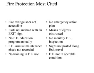 Fire Protection Most Cited 
• Fire extinguisher not 
accessible 
• Exits not marked with an 
EXIT sign. 
• No F.E. education 
program annually 
• F.E. Annual maintenance 
check not recorded 
• No training in F.E. use 
• No emergency action 
plan 
• Means of egress 
obstructed 
• No monthly F.E. 
inspection 
• Signs not posted along 
Exit travel 
• F.E. not in operable 
condition 
 