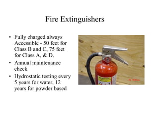 Fire Extinguishers 
• Fully charged always 
Accessible - 50 feet for 
Class B and C, 75 feet 
for Class A, & D. 
• Annual maintenance 
check 
• Hydrostatic testing every 
5 years for water, 12 
years for powder based 
 