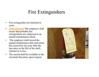 Fire Extinguishers 
• Fire extinguisher not checked in 
years 
• 1910.157(e)(3) The employer shall 
assure that portable fire 
extinguishers are subjected to an 
annual maintenance check. 
• The employer shall record the 
annual maintenance date and retain 
this record for one year after the 
last entry or the life of the shell, 
whichever is less. 
• The record shall be available to the 
Assistant Secretary upon request. 
 