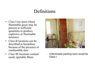 Definitions 
• Class I are areas where 
flammable gases may be 
present in sufficient 
quantities to produce 
explosive or flammable 
mixtures. 
• Class II locations can be 
described as hazardous 
because of the presence of 
combustible dust. 
• Class III locations contain 
easily ignitable fibers 
A flammable painting room would be 
Class I 
 
