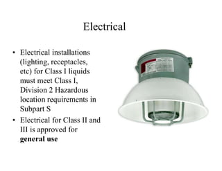 Electrical 
• Electrical installations 
(lighting, receptacles, 
etc) for Class I liquids 
must meet Class I, 
Division 2 Hazardous 
location requirements in 
Subpart S 
• Electrical for Class II and 
III is approved for 
general use 
 