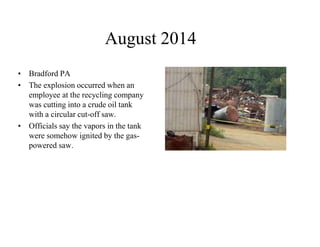 August 2014 
• Bradford PA 
• The explosion occurred when an 
employee at the recycling company 
was cutting into a crude oil tank 
with a circular cut-off saw. 
• Officials say the vapors in the tank 
were somehow ignited by the gas-powered 
saw. 
 