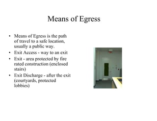 Means of Egress 
• Means of Egress is the path 
of travel to a safe location, 
usually a public way. 
• Exit Access - way to an exit 
• Exit - area protected by fire 
rated construction (enclosed 
stairs) 
• Exit Discharge - after the exit 
(courtyards, protected 
lobbies) 
 