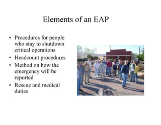Elements of an EAP 
• Procedures for people 
who stay to shutdown 
critical operations 
• Headcount procedures 
• Method on how the 
emergency will be 
reported 
• Rescue and medical 
duties 
 