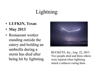 Lightning 
• LUFKIN, Texas 
• May 2013 
• Restaurant worker 
standing outside the 
eatery and holding an 
umbrella during a 
storm has died after 
being hit by lightning. 
BUCKEYE, Ky., Aug. 22, 2013 
Two people died and three others 
were injured when lightning 
struck a tobacco curing barn 
 