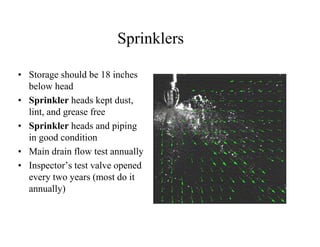 Sprinklers 
• Storage should be 18 inches 
below head 
• Sprinkler heads kept dust, 
lint, and grease free 
• Sprinkler heads and piping 
in good condition 
• Main drain flow test annually 
• Inspector’s test valve opened 
every two years (most do it 
annually) 
 