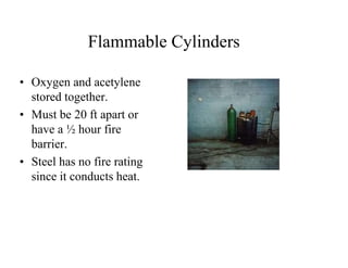 Flammable Cylinders 
• Oxygen and acetylene 
stored together. 
• Must be 20 ft apart or 
have a ½ hour fire 
barrier. 
• Steel has no fire rating 
since it conducts heat. 
 