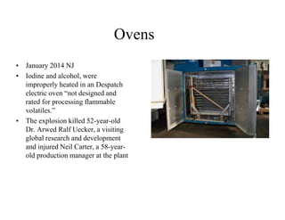 Ovens 
• January 2014 NJ 
• Iodine and alcohol, were 
improperly heated in an Despatch 
electric oven “not designed and 
rated for processing flammable 
volatiles.” 
• The explosion killed 52-year-old 
Dr. Arwed Ralf Uecker, a visiting 
global research and development 
and injured Neil Carter, a 58-year-old 
production manager at the plant 
 