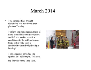 March 2014 
• Two separate fires brought 
responders to a downtown Erie 
plant on Tuesday. 
The first one started around 1pm at 
Fralo Industries Metal Fabricators 
and left one worker in critical 
condition after he suffered severe 
burns to his body from a 
combustible dust fire ignited by a 
bearing/ 
Then a second, unrelated fire 
sparked just before 6pm. This time 
the fire was on the shop floor. 
 
