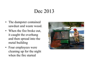 Dec 2013 
• The dumpster contained 
sawdust and waste wood. 
• When the fire broke out, 
it caught the overhang 
and then spread into the 
metal building 
• Four employees were 
cleaning up for the night 
when the fire started 
 