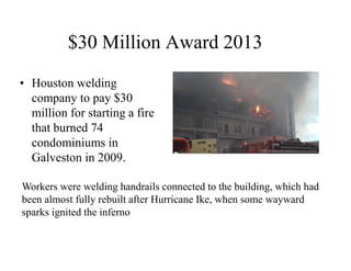 $30 Million Award 2013 
• Houston welding 
company to pay $30 
million for starting a fire 
that burned 74 
condominiums in 
Galveston in 2009. 
Workers were welding handrails connected to the building, which had 
been almost fully rebuilt after Hurricane Ike, when some wayward 
sparks ignited the inferno 
 