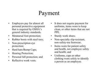 Payment 
• Employers pay for almost all 
personal protective equipment 
that is required by OSHA’s 
general industry standards. 
• Metatarsal foot protection; 
• Rubber boots with steel toes; 
• Non-prescription eye 
protection; 
• Hard hats/Bump Caps; 
• Hearing Protection; 
• Personal fall protection; and 
• Reflective work vests. 
• It does not require payment for 
uniforms, items worn to keep 
clean, or other items that are not 
PPE. 
• Sturdy work shoes; 
• Non-specialty slip-resistant, 
non-safety-toe footwear; 
• Items worn for patient safety 
and health, not employee safety 
and health; and 
• Uniforms, caps or other 
clothing worn solely to identify 
a person as an employee. 
 