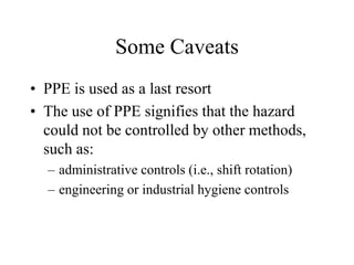 Some Caveats 
• PPE is used as a last resort 
• The use of PPE signifies that the hazard 
could not be controlled by other methods, 
such as: 
– administrative controls (i.e., shift rotation) 
– engineering or industrial hygiene controls 
 
