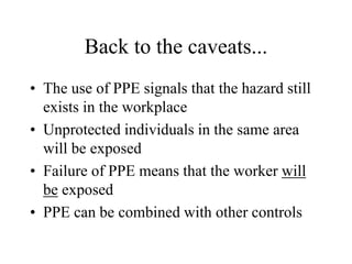 Back to the caveats... 
• The use of PPE signals that the hazard still 
exists in the workplace 
• Unprotected individuals in the same area 
will be exposed 
• Failure of PPE means that the worker will 
be exposed 
• PPE can be combined with other controls 
 