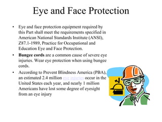 Eye and Face Protection 
• Eye and face protection equipment required by 
this Part shall meet the requirements specified in 
American National Standards Institute (ANSI), 
Z87.1-1989, Practice for Occupational and 
Education Eye and Face Protection. 
• Bungee cords are a common cause of severe eye 
injuries. Wear eye protection when using bungee 
cords. 
• According to Prevent Blindness America (PBA), 
an estimated 2.4 million eye injuries occur in the 
United States each year, and nearly 1 million 
Americans have lost some degree of eyesight 
from an eye injury 
 