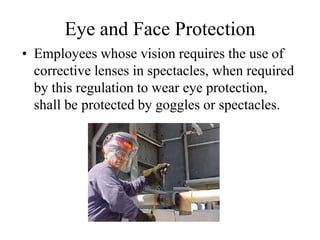 Eye and Face Protection 
• Employees whose vision requires the use of 
corrective lenses in spectacles, when required 
by this regulation to wear eye protection, 
shall be protected by goggles or spectacles. 
 
