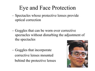 Eye and Face Protection 
– Spectacles whose protective lenses provide 
optical correction 
– Goggles that can be worn over corrective 
spectacles without disturbing the adjustment of 
the spectacles 
– Goggles that incorporate 
corrective lenses mounted 
behind the protective lenses 
 