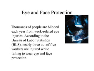 Eye and Face Protection 
Thousands of people are blinded 
each year from work-related eye 
injuries. According to the 
Bureau of Labor Statistics 
(BLS), nearly three out of five 
workers are injured while 
failing to wear eye and face 
protection. 
 