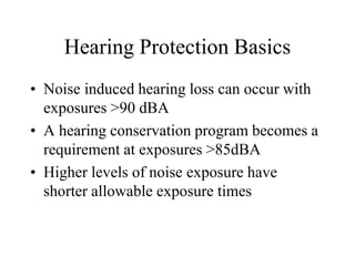 Hearing Protection Basics 
• Noise induced hearing loss can occur with 
exposures >90 dBA 
• A hearing conservation program becomes a 
requirement at exposures >85dBA 
• Higher levels of noise exposure have 
shorter allowable exposure times 
 