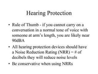 Hearing Protection 
• Rule of Thumb - if you cannot carry on a 
conversation in a normal tone of voice with 
someone at arm’s length, you are likely near 
90dBA 
• All hearing protection devices should have 
a Noise Reduction Rating (NRR) = # of 
decibels they will reduce noise levels 
• Be conservative when using NRRs 
 