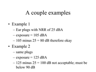 A couple examples 
• Example 1 
– Ear plugs with NRR of 25 dBA 
– exposure = 105 dBA 
– 105 minus 25 = 80 dB therefore okay 
• Example 2 
– same plugs 
– exposure = 125 dBA 
– 125 minus 25 = 100 dB not acceptable; must be 
below 90 dB 
 