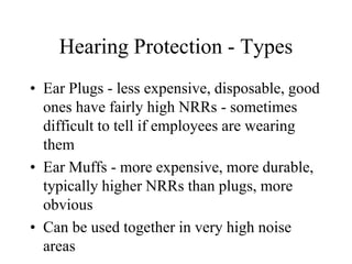 Hearing Protection - Types 
• Ear Plugs - less expensive, disposable, good 
ones have fairly high NRRs - sometimes 
difficult to tell if employees are wearing 
them 
• Ear Muffs - more expensive, more durable, 
typically higher NRRs than plugs, more 
obvious 
• Can be used together in very high noise 
areas 
 