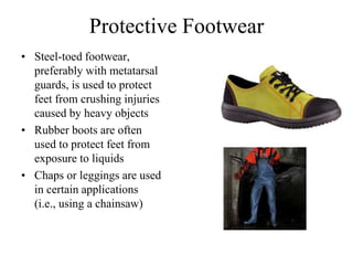Protective Footwear 
• Steel-toed footwear, 
preferably with metatarsal 
guards, is used to protect 
feet from crushing injuries 
caused by heavy objects 
• Rubber boots are often 
used to protect feet from 
exposure to liquids 
• Chaps or leggings are used 
in certain applications 
(i.e., using a chainsaw) 
 