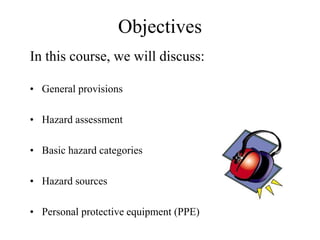Objectives 
In this course, we will discuss: 
• General provisions 
• Hazard assessment 
• Basic hazard categories 
• Hazard sources 
• Personal protective equipment (PPE) 
 