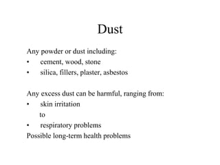 Dust 
Any powder or dust including: 
• cement, wood, stone 
• silica, fillers, plaster, asbestos 
Any excess dust can be harmful, ranging from: 
• skin irritation 
to 
• respiratory problems 
Possible long-term health problems 
 