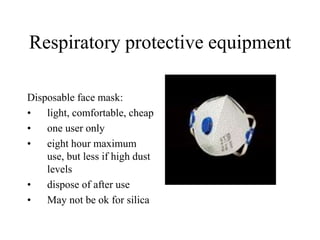 Respiratory protective equipment 
Disposable face mask: 
• light, comfortable, cheap 
• one user only 
• eight hour maximum 
use, but less if high dust 
levels 
• dispose of after use 
• May not be ok for silica 
 