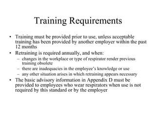 Training Requirements 
• Training must be provided prior to use, unless acceptable 
training has been provided by another employer within the past 
12 months 
• Retraining is required annually, and when: 
– changes in the workplace or type of respirator render previous 
training obsolete 
– there are inadequacies in the employee’s knowledge or use 
– any other situation arises in which retraining appears necessary 
• The basic advisory information in Appendix D must be 
provided to employees who wear respirators when use is not 
required by this standard or by the employer 
 