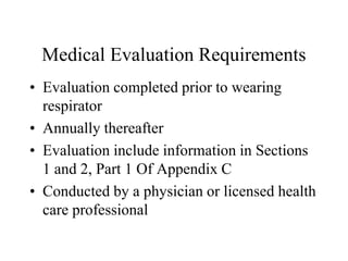 Medical Evaluation Requirements 
• Evaluation completed prior to wearing 
respirator 
• Annually thereafter 
• Evaluation include information in Sections 
1 and 2, Part 1 Of Appendix C 
• Conducted by a physician or licensed health 
care professional 
 