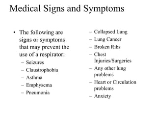 Medical Signs and Symptoms 
• The following are 
signs or symptoms 
that may prevent the 
use of a respirator: 
– Seizures 
– Claustrophobia 
– Asthma 
– Emphysema 
– Pneumonia 
– Collapsed Lung 
– Lung Cancer 
– Broken Ribs 
– Chest 
Injuries/Surgeries 
– Any other lung 
problems 
– Heart or Circulation 
problems 
– Anxiety 
 