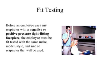 Fit Testing 
Before an employee uses any 
respirator with a negative or 
positive pressure tight-fitting 
facepiece, the employee must be 
fit tested with the same make, 
model, style, and size of 
respirator that will be used. 
 