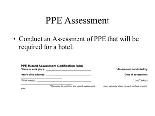 PPE Assessment 
• Conduct an Assessment of PPE that will be 
required for a hotel. 
PPE Hazard Assessment Certification Form 
*Name of work place: __________________________________ *Assessment conducted by: 
_________________________ 
*Work place address: __________________________________ *Date of assessment: 
_______________________________ 
Work area(s): _________________________________________ Job/Task(s): 
_______________________________________ 
*Required for certifying the hazard assessment. Use a separate sheet for each job/task or work 
area 
 