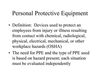 Personal Protective Equipment 
• Definition: Devices used to protect an 
employees from injury or illness resulting 
from contact with chemical, radiological, 
physical, electrical, mechanical, or other 
workplace hazards (OSHA) 
• The need for PPE and the type of PPE used 
is based on hazard present; each situation 
must be evaluated independently 
 