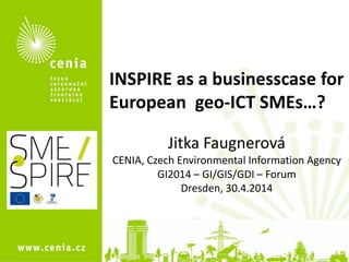 1
INSPIRE as a businesscase for
European geo-ICT SMEs…?
Jitka Faugnerová
CENIA, Czech Environmental Information Agency
GI2014 – GI/GIS/GDI – Forum
Dresden, 30.4.2014
 