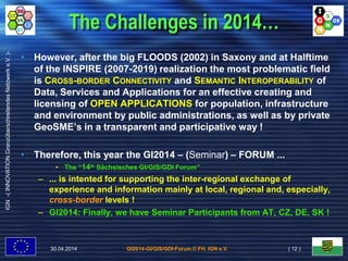 GI2014-GI/GIS/GDI-Forum © FH, IGN e.V.
IGN-(INNOVATION.GrenzüberschreitendesNetzwerke.V.)-
The Challenges in 2014…
• However, after the big FLOODS (2002) in Saxony and at Halftime
of the INSPIRE (2007-2019) realization the most problematic field
is CROSS-BORDER CONNECTIVITY and SEMANTIC INTEROPERABILITY of
Data, Services and Applications for an effective creating and
licensing of OPEN APPLICATIONS for population, infrastructure
and environment by public administrations, as well as by private
GeoSME’s in a transparent and participative way !
• Therefore, this year the GI2014 – (Seminar) – FORUM ...
• The “14th Sächsisches GI/GIS/GDI Forum”
– ... is intented for supporting the inter-regional exchange of
experience and information mainly at local, regional and, especially,
cross-border levels !
– GI2014: Finally, we have Seminar Participants from AT, CZ, DE, SK !
30.04.2014 ( 12 )
 