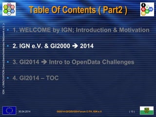GI2014-GI/GIS/GDI-Forum © FH, IGN e.V.
IGN-(INNOVATION.GrenzüberschreitendesNetzwerke.V.)-
Table Of Contents ( Part2 )
• 1. WELCOME by IGN; Introduction & Motivation
• 2. IGN e.V. & GI2000  2014
• 3. GI2014  Intro to OpenData Challenges
• 4. GI2014 – TOC
30.04.2014 ( 13 )
 