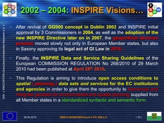 GI2014-GI/GIS/GDI-Forum © FH, IGN e.V.
IGN-(INNOVATION.GrenzüberschreitendesNetzwerke.V.)-
2002 – 2004: INSPIRE Visions…
• After revival of GI2000 concept in Dublin 2002 and INSPIRE initial
approval by 3 Commissioners in 2004, as well as the adoption of the
new INSPIRE Directive later on in 2007, the geopolitical decision
process moved slowly not only in European Member states, but also
in Saxony approving its legal act of GI Law in 2010…
• Finally, the INSPIRE Data and Service Sharing Guidelines of the
European COMMISSION REGULATION No 268/2010 of 29 March
2010 had been published at April 28th 2010.
• This Regulation is aiming to introduce open access conditions to
spatial ( planning ) data sets and services for the EC institutions
and agencies in order to give them the opportunity to harmonize and
integrate geodata for environmental and spatial planning supplied from
all Member states in a standardized syntactic and semantic form.
30.04.2014 ( 19 )
 