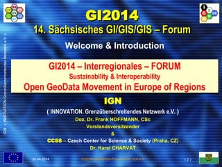 IGN-(INNOVATION.GrenzüberschreitendesNetzwerke.V.)-
GI2014-GI/GIS/GDI-Forum © FH, IGN e.V.
GI2014 – Interregionales – FORUM
Sustainability & Interoperability
Open GeoData Movement in Europe of Regions
Welcome & Introduction
GI2014
14. Sächsisches GI/GIS/GIS – Forum
IGN
( INNOVATION. Grenzüberschreitendes Netzwerk e.V. )
Doz. Dr. Frank HOFFMANN, CSc
Vorstandsvorsitzender
&
CCSS – Czech Center for Science & Society (Praha, CZ)
Dr. Karel CHARVAT
30.04.2014
IGN-(INNOVATION.GrenzüberschreitendesNetzwerke.V.)-
( 2 )
 