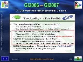 GI2014-GI/GIS/GDI-Forum © FH, IGN e.V.
IGN-(INNOVATION.GrenzüberschreitendesNetzwerke.V.)-
GI2006 – GI2007
22.09.2006 5
The Reality <> Die Realität
• The „non-interoperability“ crime cases in DD
– The Dresden „Case“ 01/2006 !
– The Radebeul / Hellerau „Cases“ <> Police „DNA“ action...?
• The 2006 X-border-GIBSER action of NNR
– Zinnwald (SN) <>Cinovec (CZ) Workshop
– Liberec <> Zittau & KarlovyV <> Plauen  under preparation !
• GI2006-Symposium, Dresden 12./13. May
– ENLARGE-NET & INSPIRE-Analysis by Experts
– EUREGIA ISAMAP (3)+ CENTROPE (4) + NATURNET (>5)
• GI2007-Symposium = X-border-Session „ELBE/LABE“
– Proposed by UN-FAO & ePSIplus managers...
( 1. GDI-Workshop NNR in Zinnwald ( Cinovec )
30.04.2014 ( 27 )
 